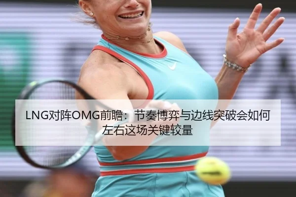 LNG对阵OMG前瞻：节奏博弈与边线突破会如何左右这场关键较量