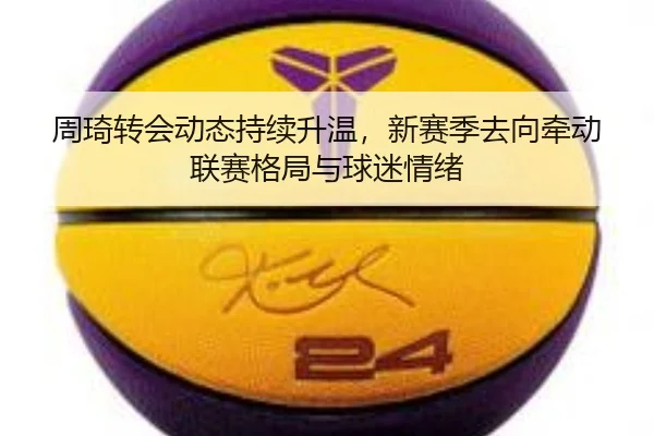 周琦转会动态持续升温，新赛季去向牵动联赛格局与球迷情绪